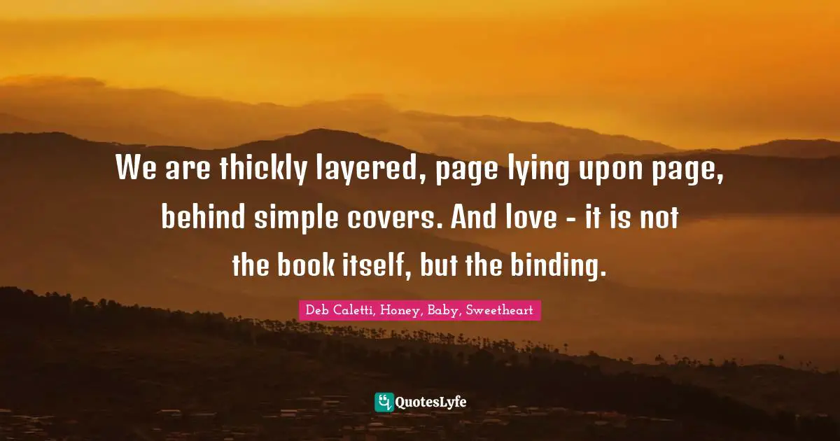 We are thickly layered, page lying upon page, behind simple covers. And love - it is not the book itself, but the binding.