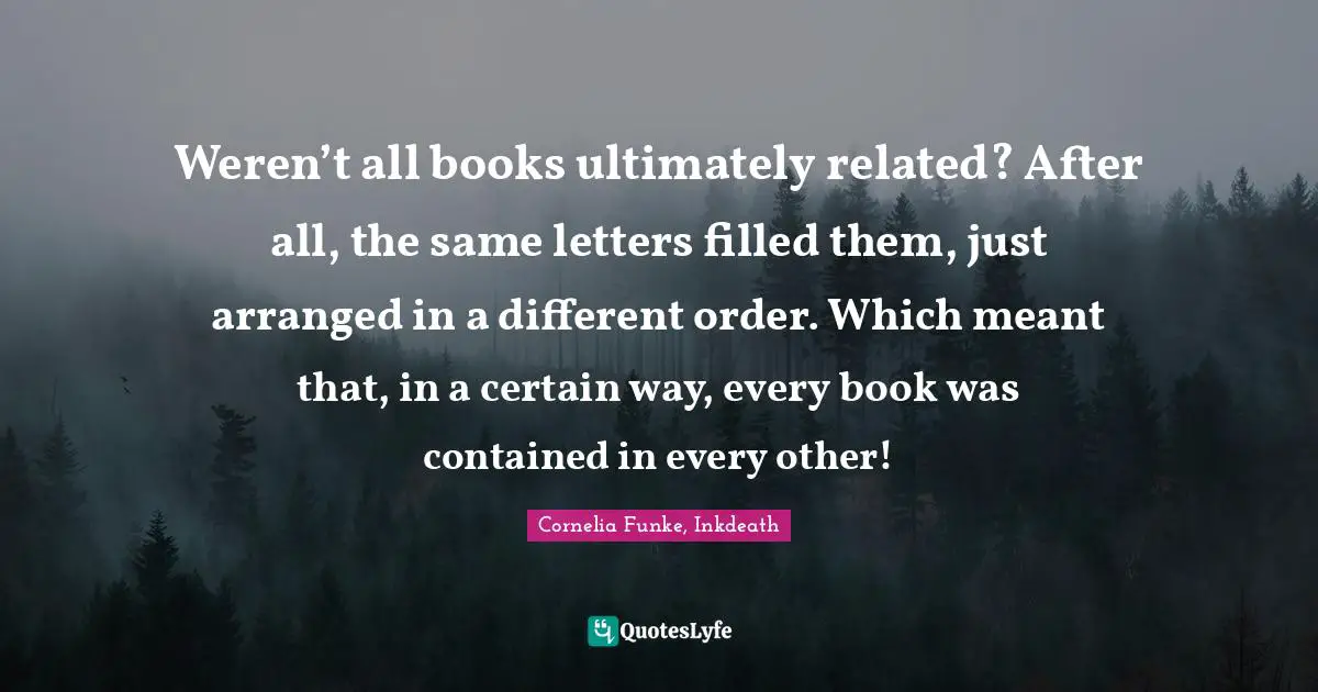 Cornelia Funke, Inkdeath Quotes: "Weren’t all books ultimately related? After all, the same letters filled them, just arranged in a different order. Which meant that, in a certain way, every book was contained in every other!"