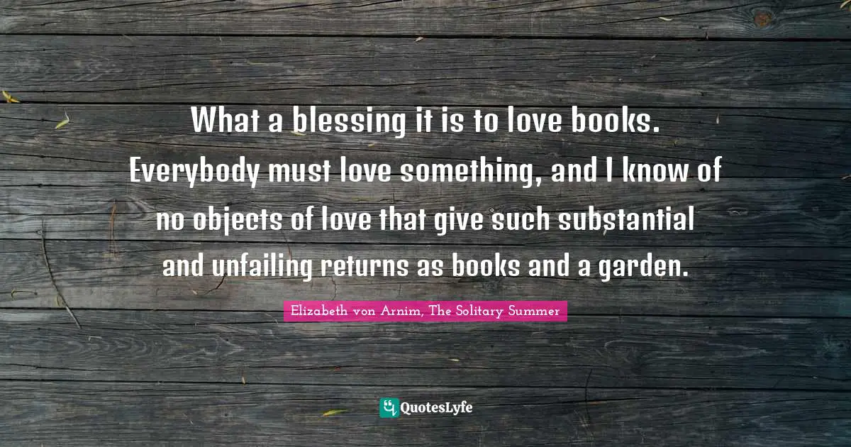 What a blessing it is to love books. Everybody must love something, and I know of no objects of love that give such substantial and unfailing returns as books and a garden.