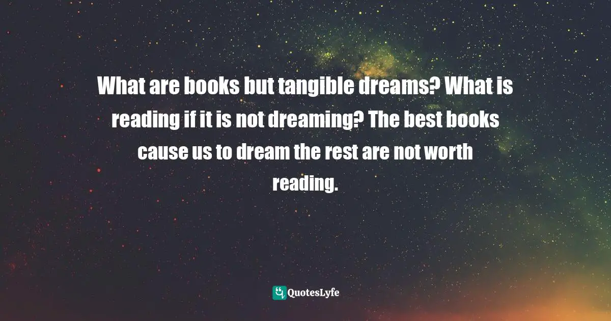 What are books but tangible dreams? What is reading if it is not dreaming? The best books cause us to dream the rest are not worth reading.
