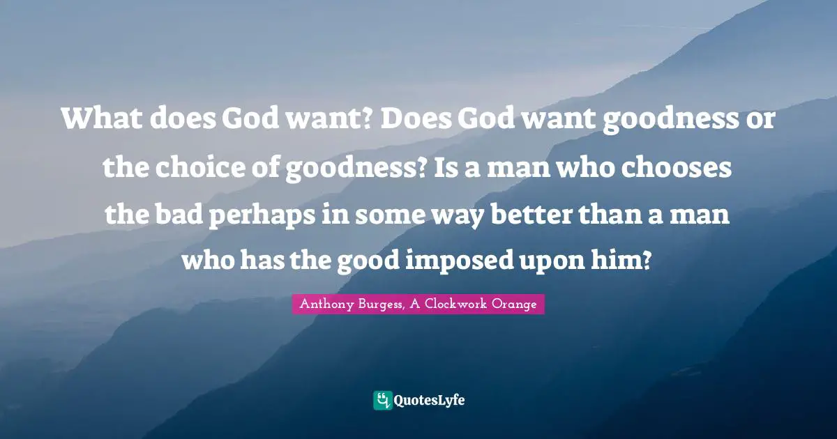 What does God want? Does God want goodness or the choice of goodness? Is a man who chooses the bad perhaps in some way better than a man who has the good imposed upon him?