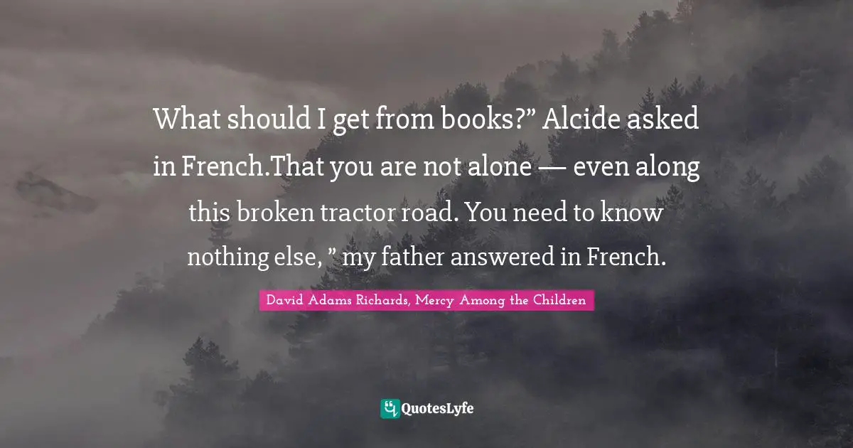 What should I get from books?” Alcide asked in French.That you are not alone — even along this broken tractor road. You need to know nothing else, ” my father answered in French.