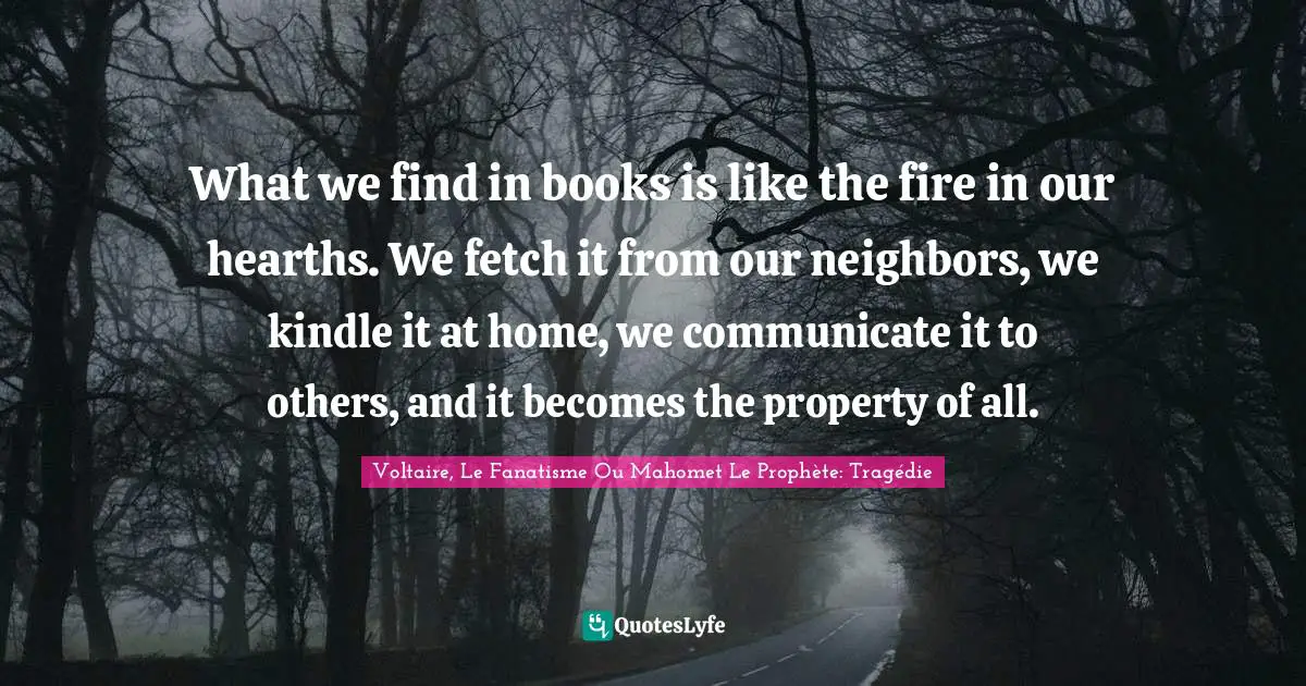 What we find in books is like the fire in our hearths. We fetch it from our neighbors, we kindle it at home, we communicate it to others, and it becomes the property of all.