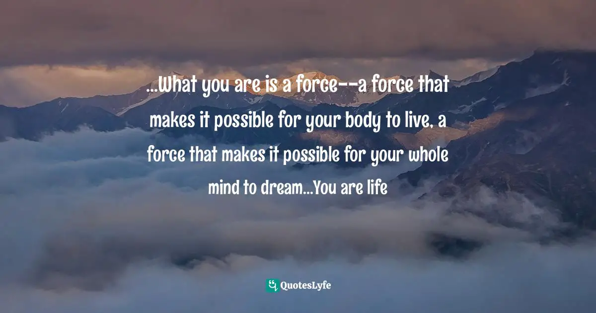 ...What you are is a force--a force that makes it possible for your body to live, a force that makes it possible for your whole mind to dream...You are life