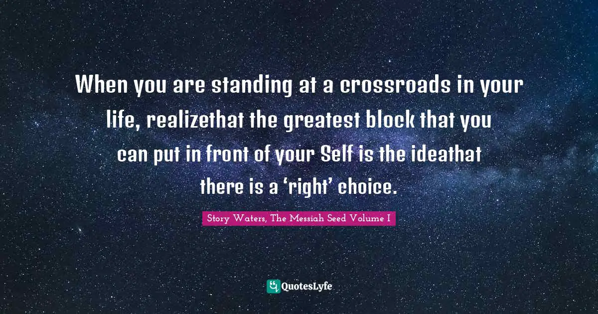 When you are standing at a crossroads in your life, realizethat the greatest block that you can put in front of your Self is the ideathat there is a ‘right’ choice.