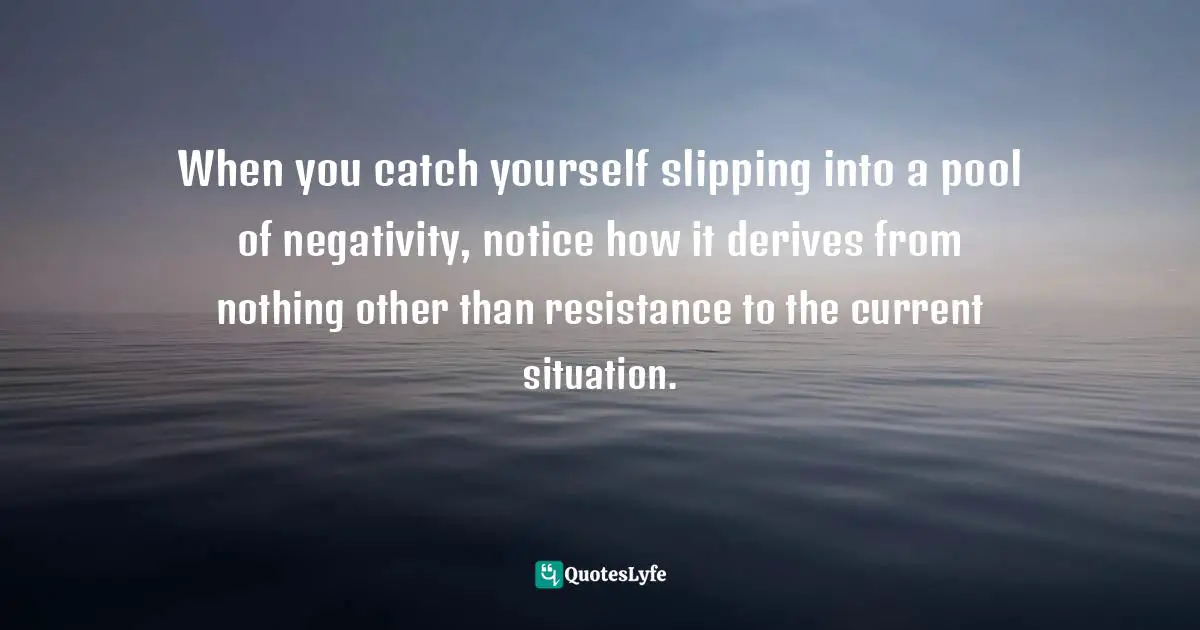 When you catch yourself slipping into a pool of negativity, notice how it derives from nothing other than resistance to the current situation.