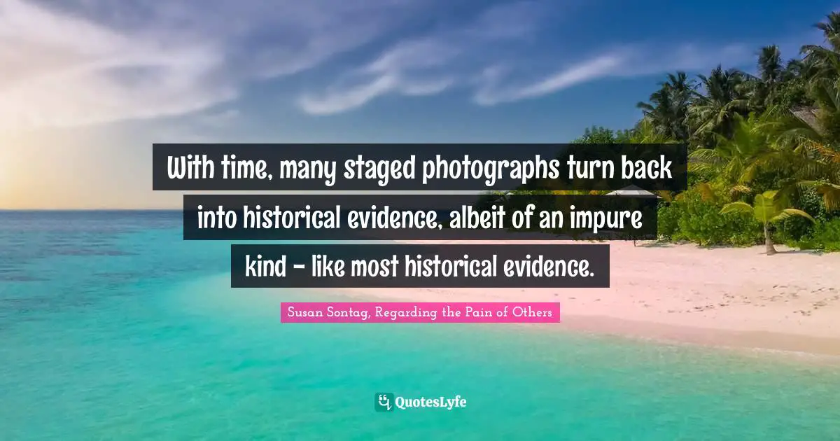Susan Sontag, Regarding The Pain Of Others Quotes: "With time, many staged photographs turn back into historical evidence, albeit of an impure kind - like most historical evidence."