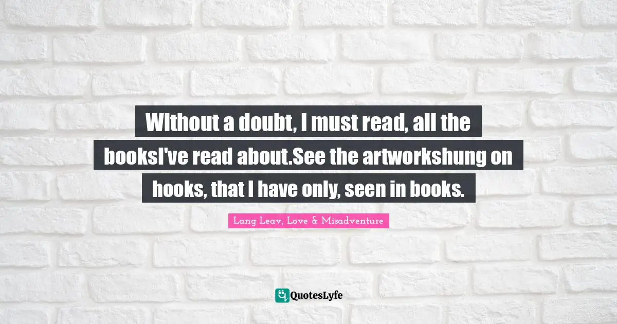 Without a doubt, I must read, all the booksI've read about.See the artworkshung on hooks, that I have only, seen in books.