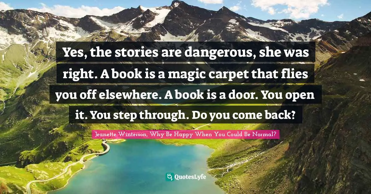 Yes, the stories are dangerous, she was right. A book is a magic carpet that flies you off elsewhere. A book is a door. You open it. You step through. Do you come back?
