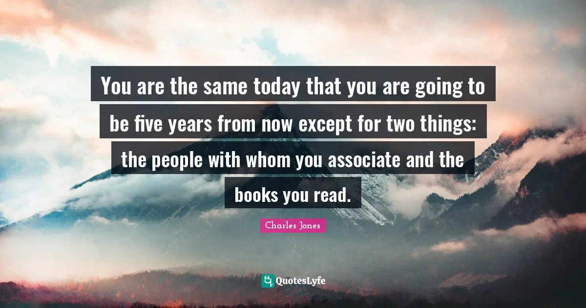 You are the same today that you are going to be five years from now except for two things: the people with whom you associate and the books you read.