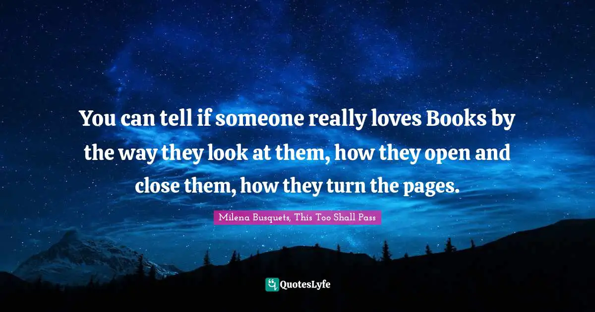 You can tell if someone really loves Books by the way they look at them, how they open and close them, how they turn the pages.