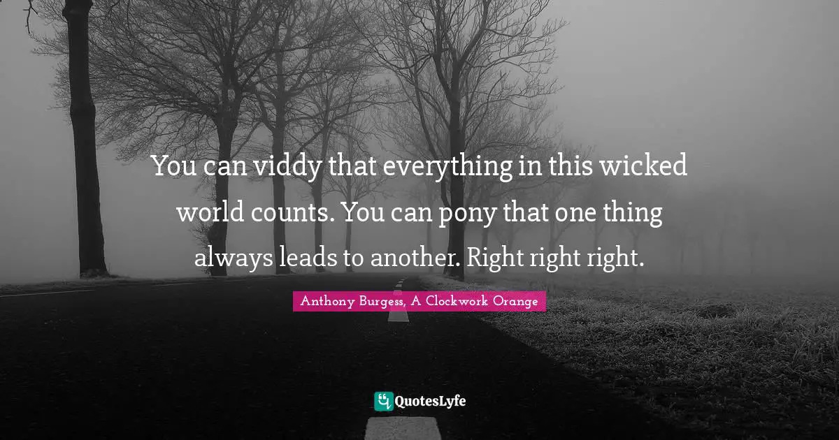 You can viddy that everything in this wicked world counts. You can pony that one thing always leads to another. Right right right.