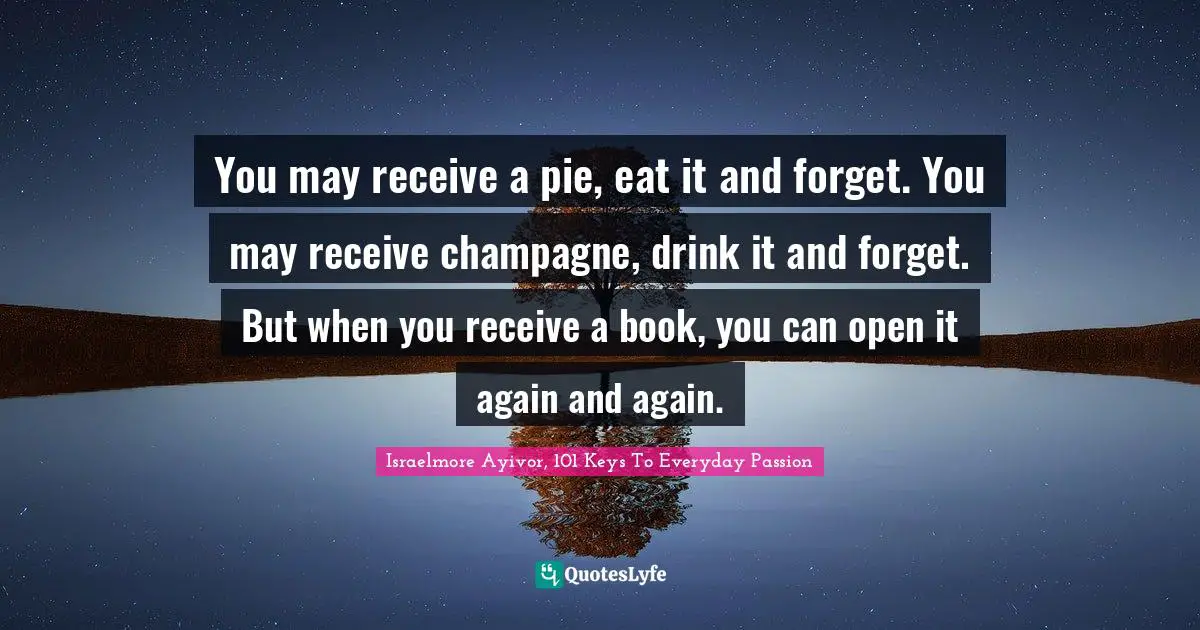 You may receive a pie, eat it and forget. You may receive champagne, drink it and forget. But when you receive a book, you can open it again and again.