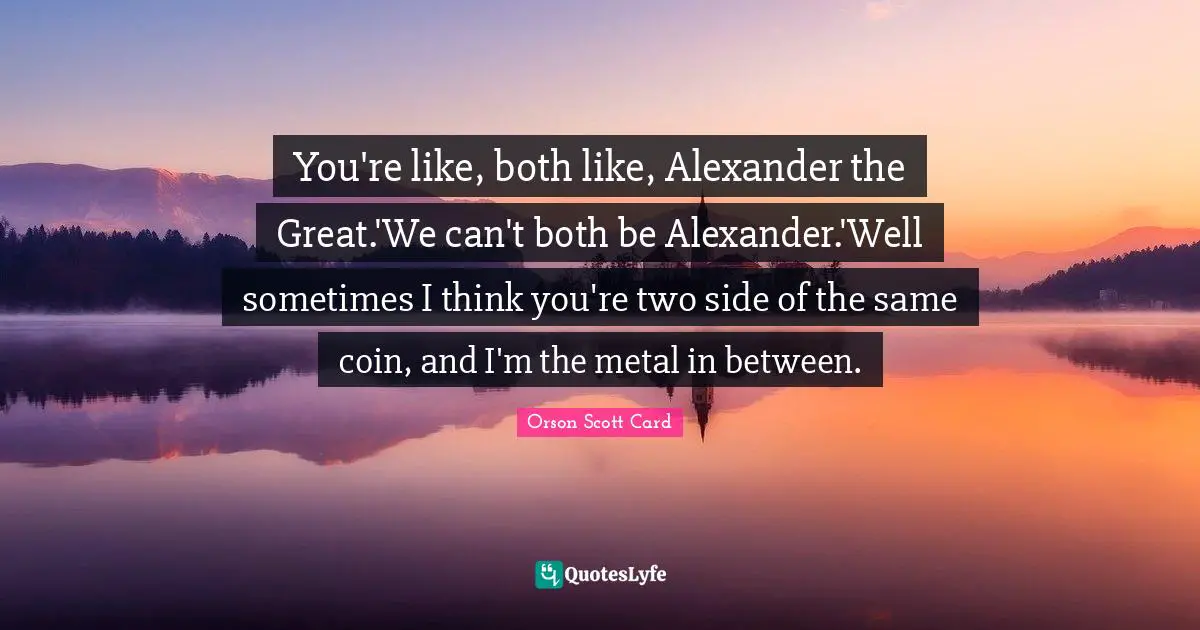 You're like, both like, Alexander the Great.'We can't both be Alexander.'Well sometimes I think you're two side of the same coin, and I'm the metal in between.