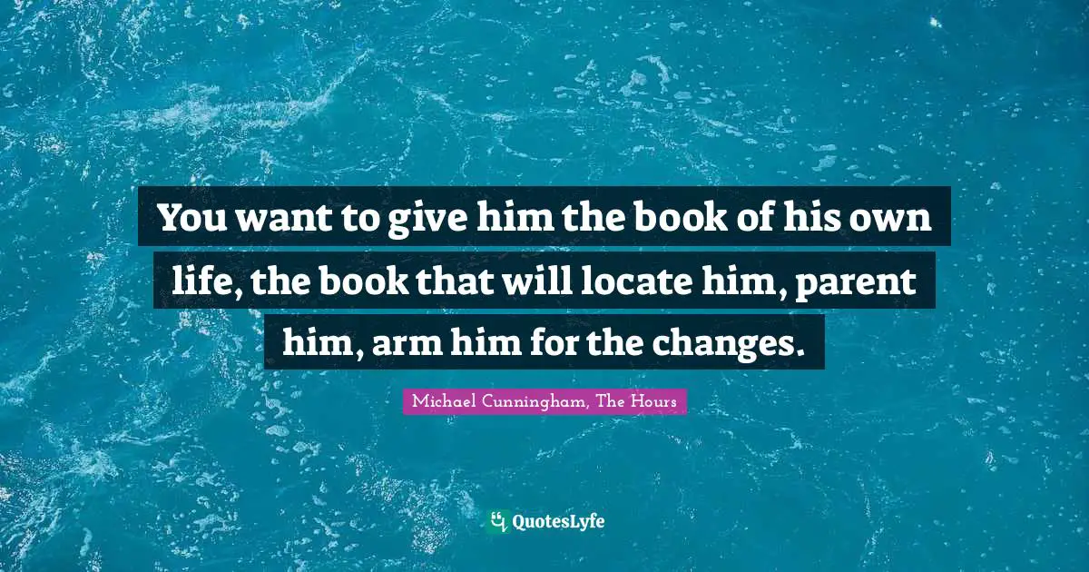 You want to give him the book of his own life, the book that will locate him, parent him, arm him for the changes.