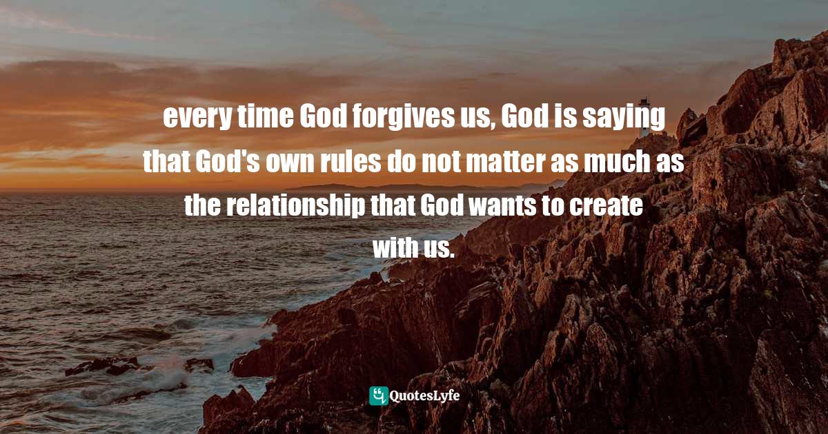 Spirituality Quotes: "every time God forgives us, God is saying that God's own rules do not matter as much as the relationship that God wants to create with us."