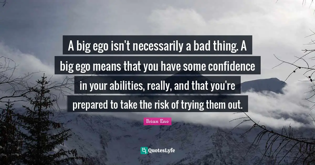A big ego isn't necessarily a bad thing. A big ego means that you have some confidence in your abilities, really, and that you're prepared to take the risk of trying them out.