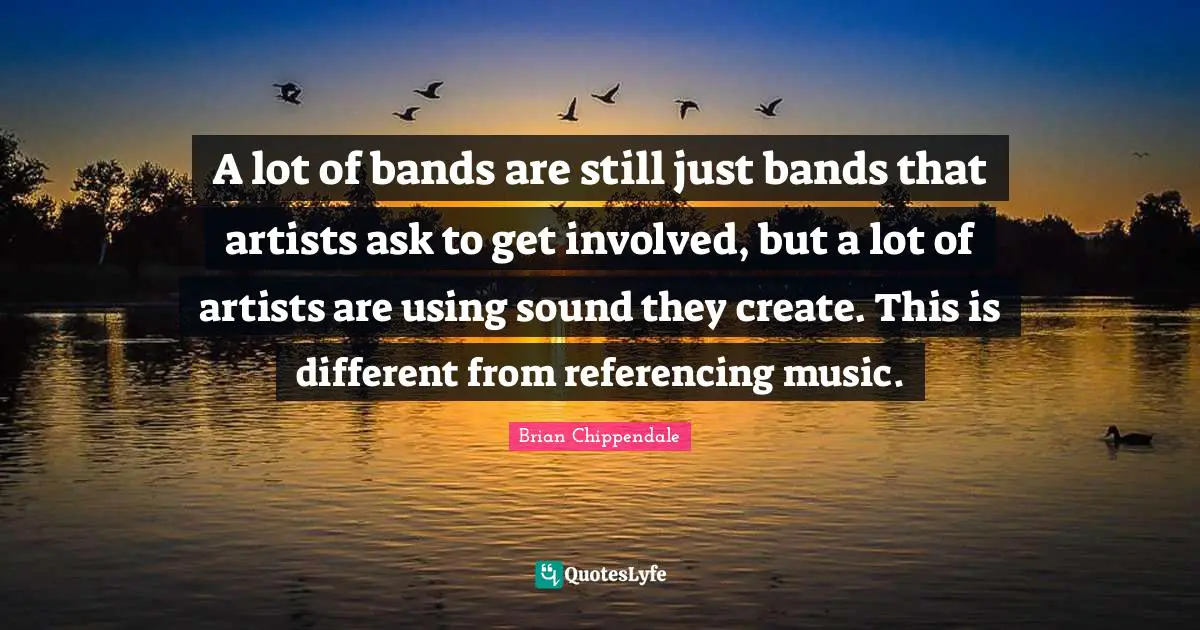 A lot of bands are still just bands that artists ask to get involved, but a lot of artists are using sound they create. This is different from referencing music.