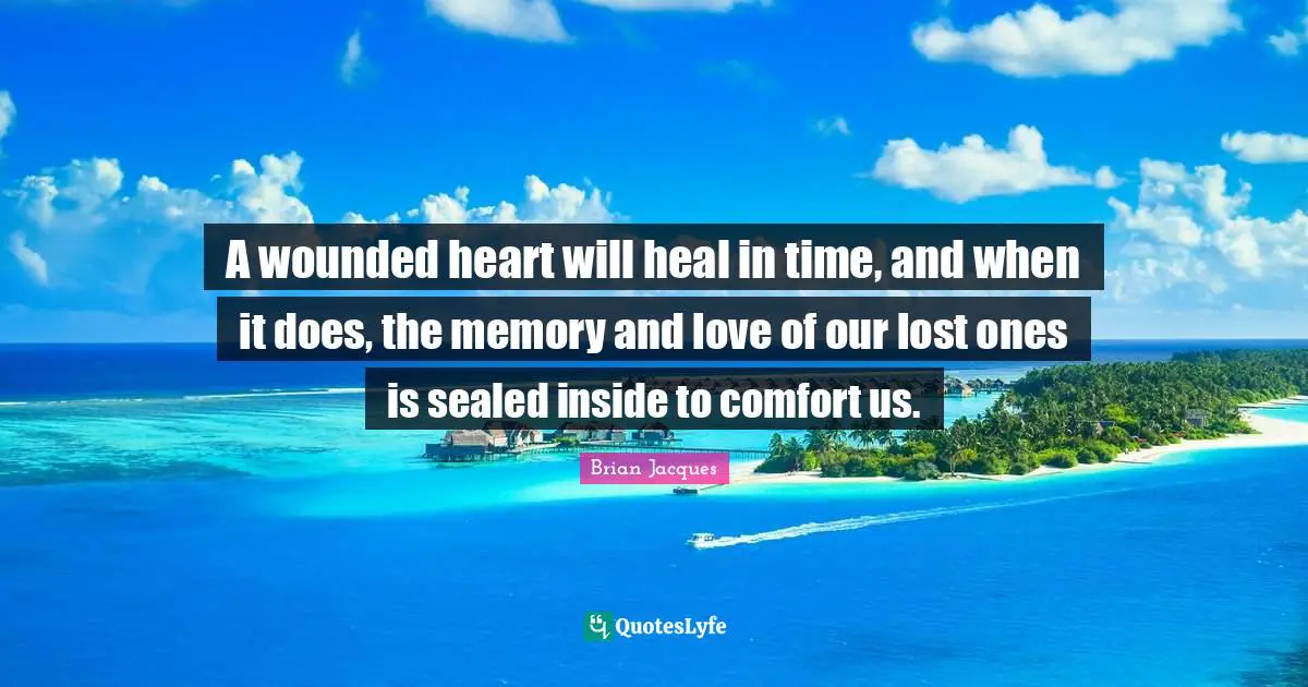 A wounded heart will heal in time, and when it does, the memory and love of our lost ones is sealed inside to comfort us.