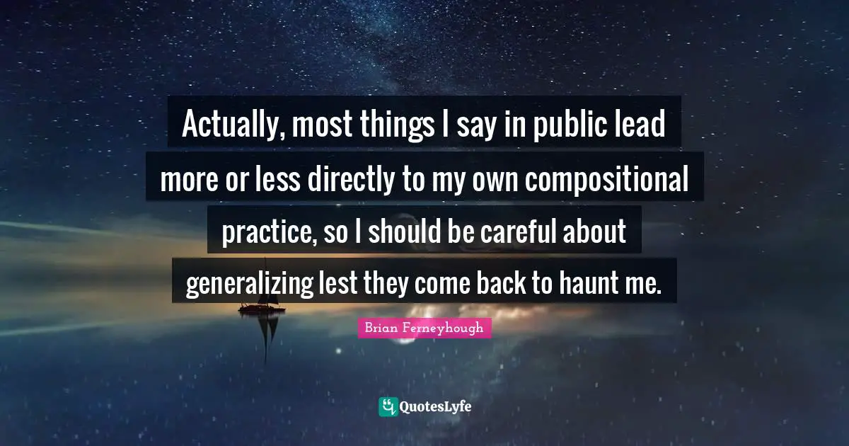 Actually, most things I say in public lead more or less directly to my own compositional practice, so I should be careful about generalizing lest they come back to haunt me.