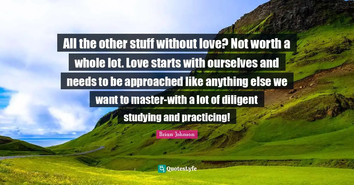 Brian Johnson Quotes: "All the other stuff without love? Not worth a whole lot. Love starts with ourselves and needs to be approached like anything else we want to master-with a lot of diligent studying and practicing!"