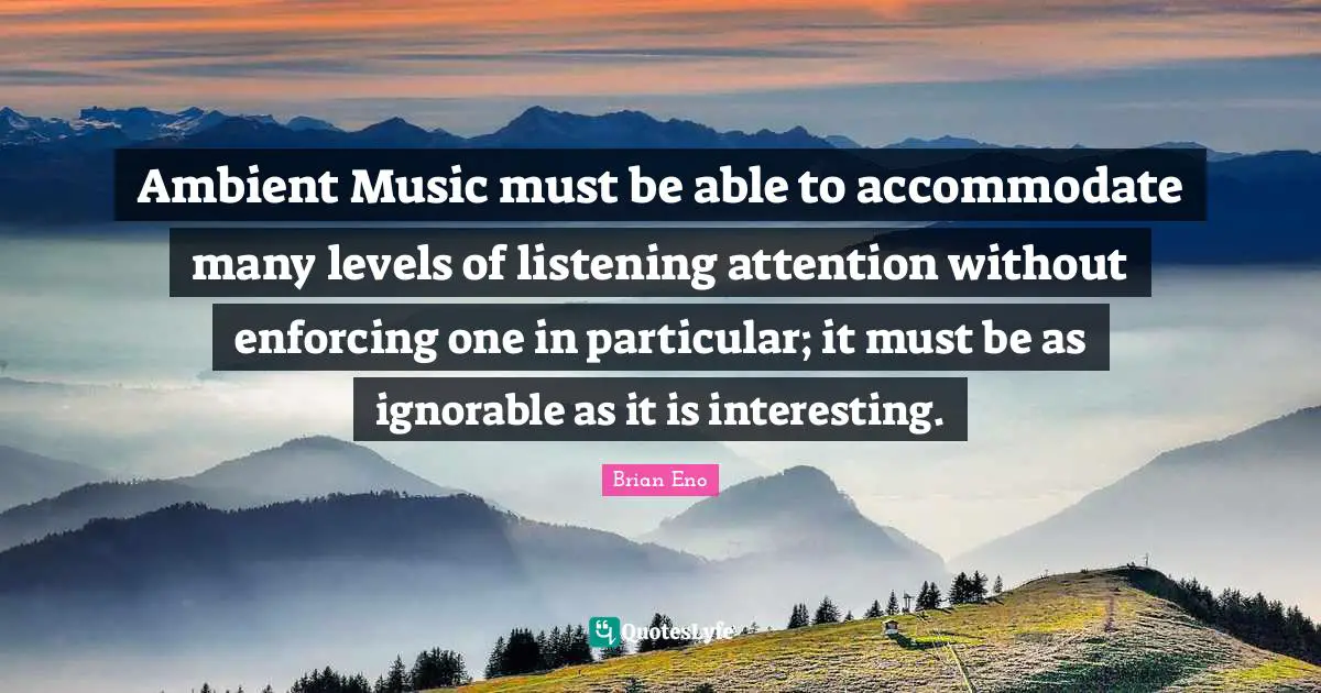 Ambient Music must be able to accommodate many levels of listening attention without enforcing one in particular; it must be as ignorable as it is interesting.
