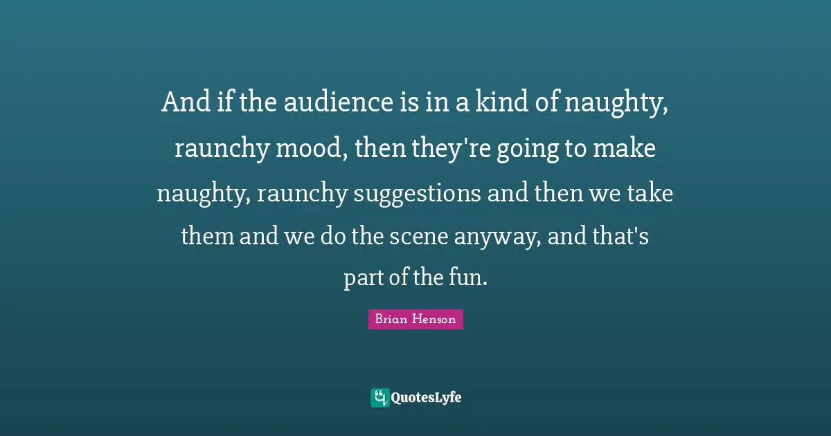 And if the audience is in a kind of naughty, raunchy mood, then they're going to make naughty, raunchy suggestions and then we take them and we do the scene anyway, and that's part of the fun.