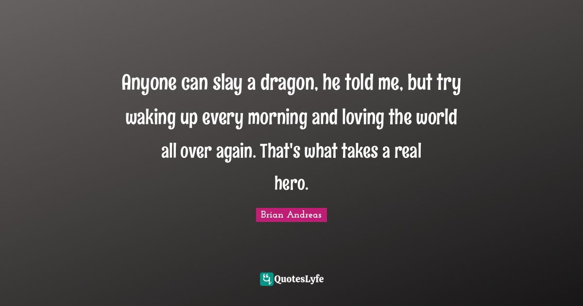 Anyone can slay a dragon, he told me, but try waking up every morning and loving the world all over again. That's what takes a real hero.