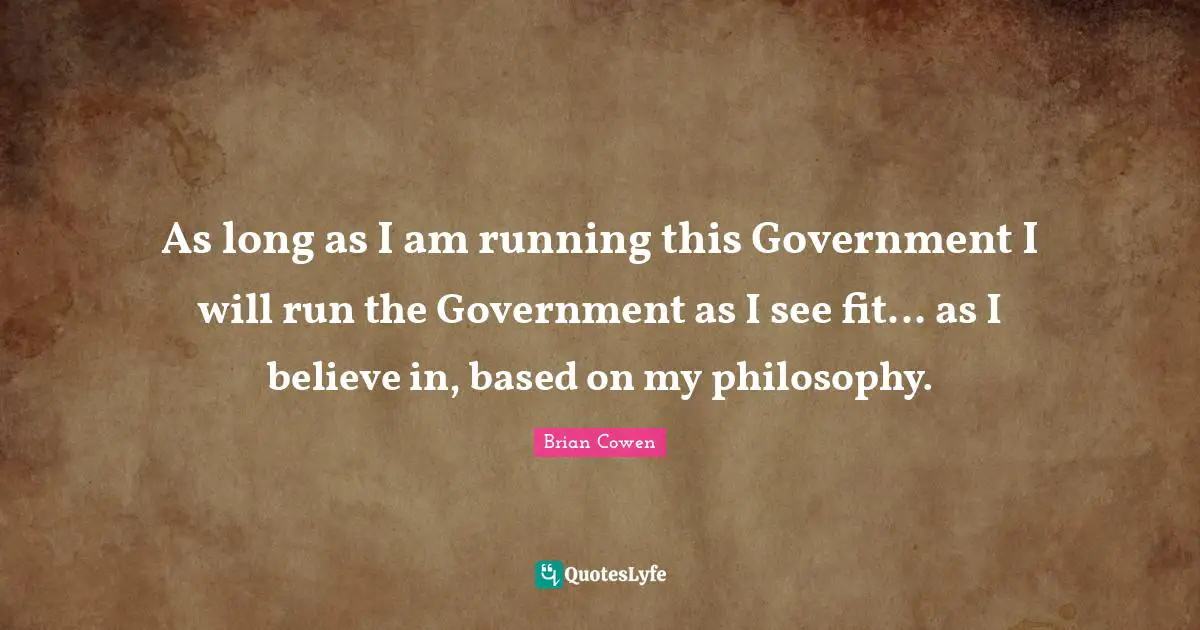 As long as I am running this Government I will run the Government as I see fit... as I believe in, based on my philosophy.