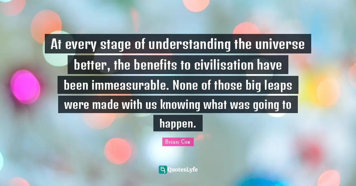 Civilisation Quotes: "At every stage of understanding the universe better, the benefits to civilisation have been immeasurable. None of those big leaps were made with us knowing what was going to happen."