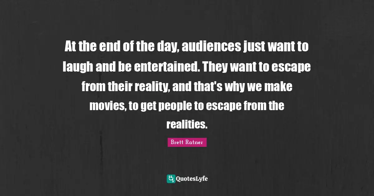 At the end of the day, audiences just want to laugh and be entertained. They want to escape from their reality, and that's why we make movies, to get people to escape from the realities.