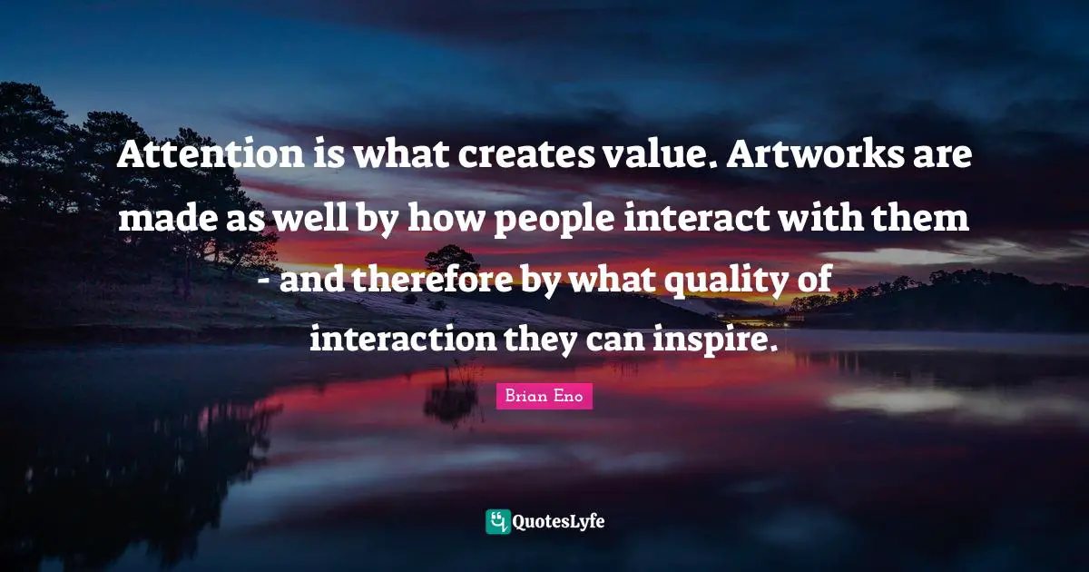 Attention is what creates value. Artworks are made as well by how people interact with them - and therefore by what quality of interaction they can inspire.
