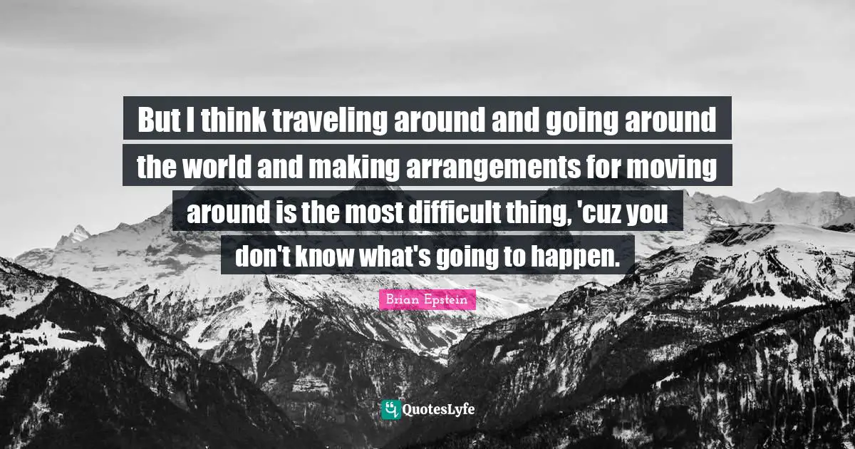 But I think traveling around and going around the world and making arrangements for moving around is the most difficult thing, 'cuz you don't know what's going to happen.