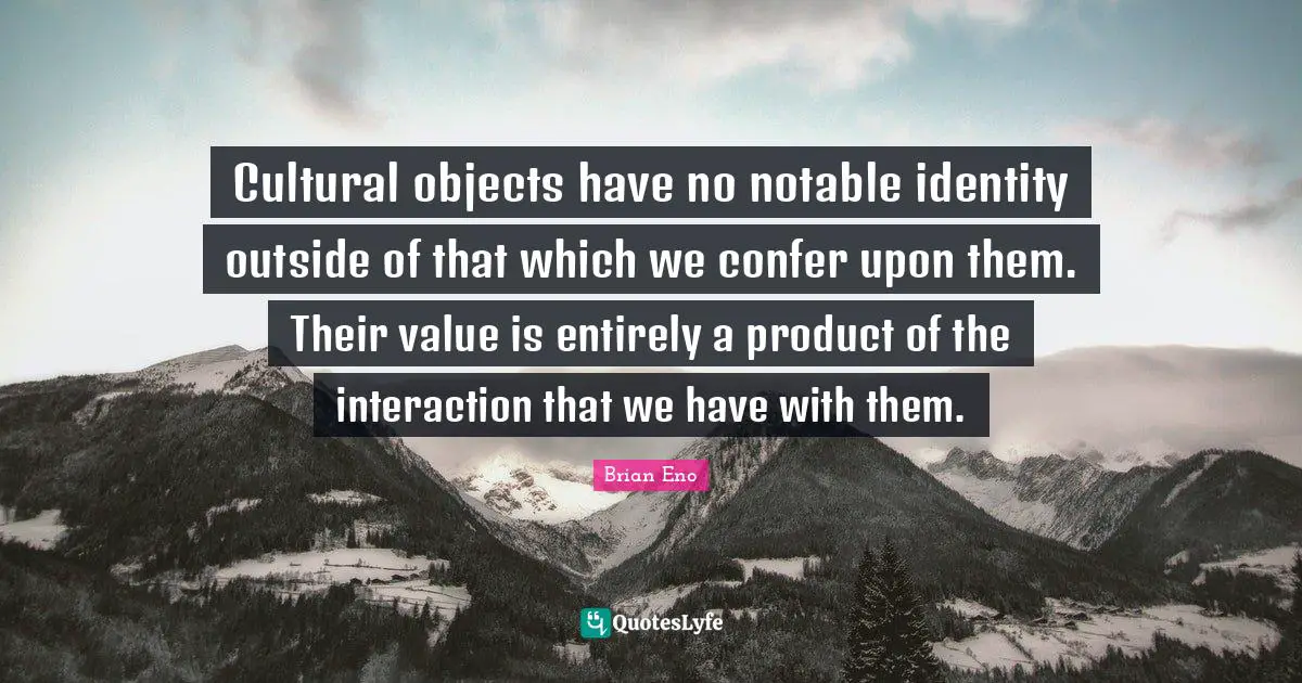 Cultural objects have no notable identity outside of that which we confer upon them. Their value is entirely a product of the interaction that we have with them.