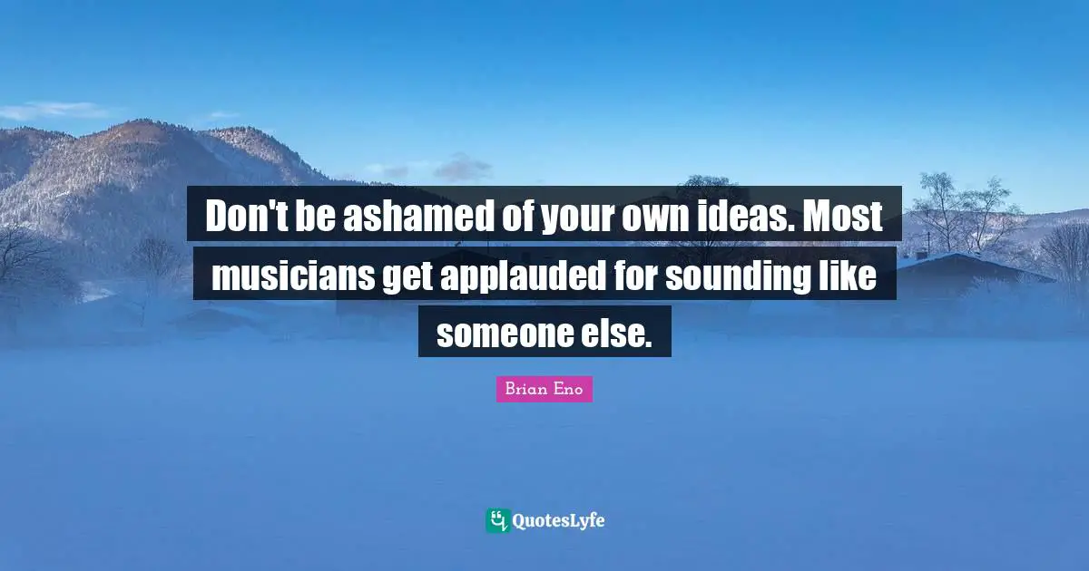 Don't be ashamed of your own ideas. Most musicians get applauded for sounding like someone else.