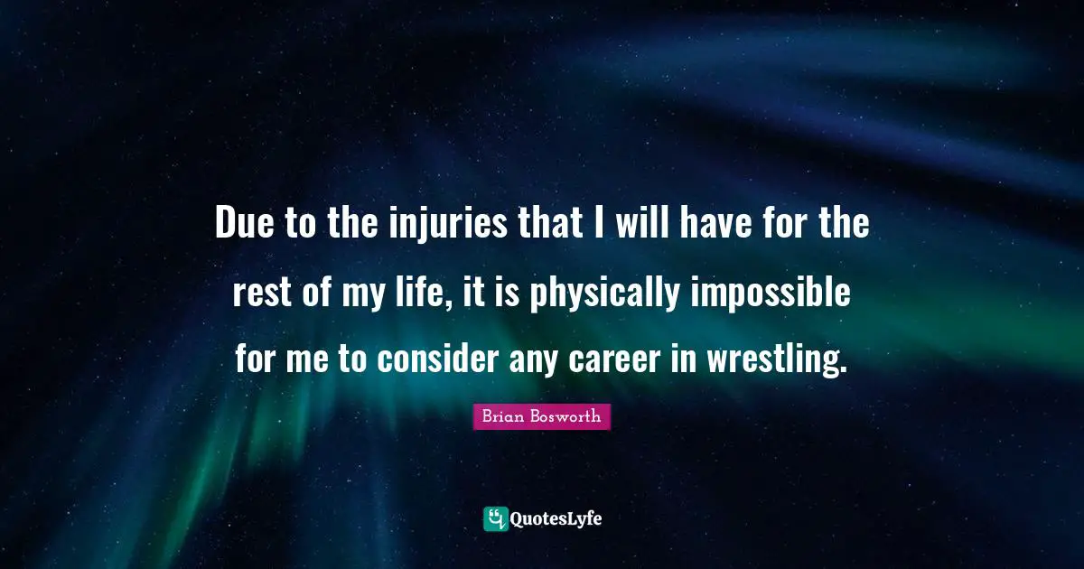 Due to the injuries that I will have for the rest of my life, it is physically impossible for me to consider any career in wrestling.