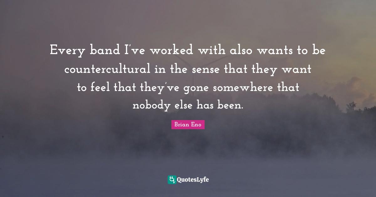 Every band I’ve worked with also wants to be countercultural in the sense that they want to feel that they’ve gone somewhere that nobody else has been.