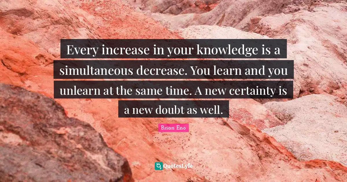 Every increase in your knowledge is a simultaneous decrease. You learn and you unlearn at the same time. A new certainty is a new doubt as well.