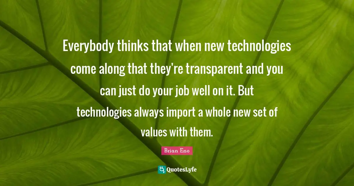 Everybody thinks that when new technologies come along that they're transparent and you can just do your job well on it. But technologies always import a whole new set of values with them.
