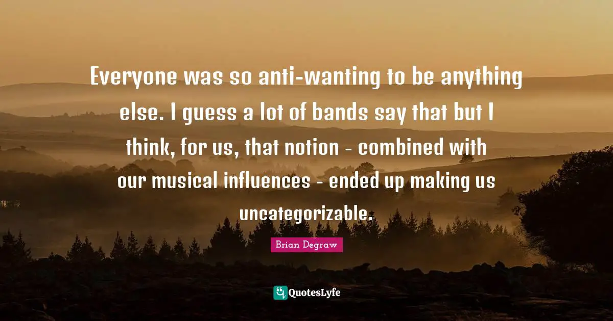 Everyone was so anti-wanting to be anything else. I guess a lot of bands say that but I think, for us, that notion - combined with our musical influences - ended up making us uncategorizable.