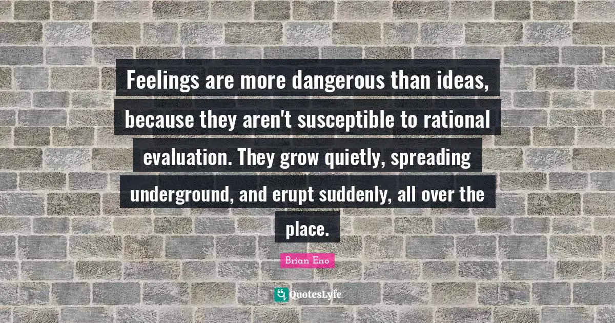 Feelings are more dangerous than ideas, because they aren't susceptible to rational evaluation. They grow quietly, spreading underground, and erupt suddenly, all over the place.