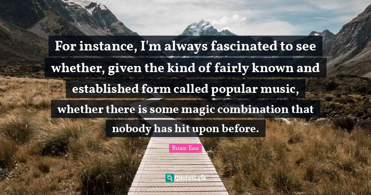 For instance, I'm always fascinated to see whether, given the kind of fairly known and established form called popular music, whether there is some magic combination that nobody has hit upon before.