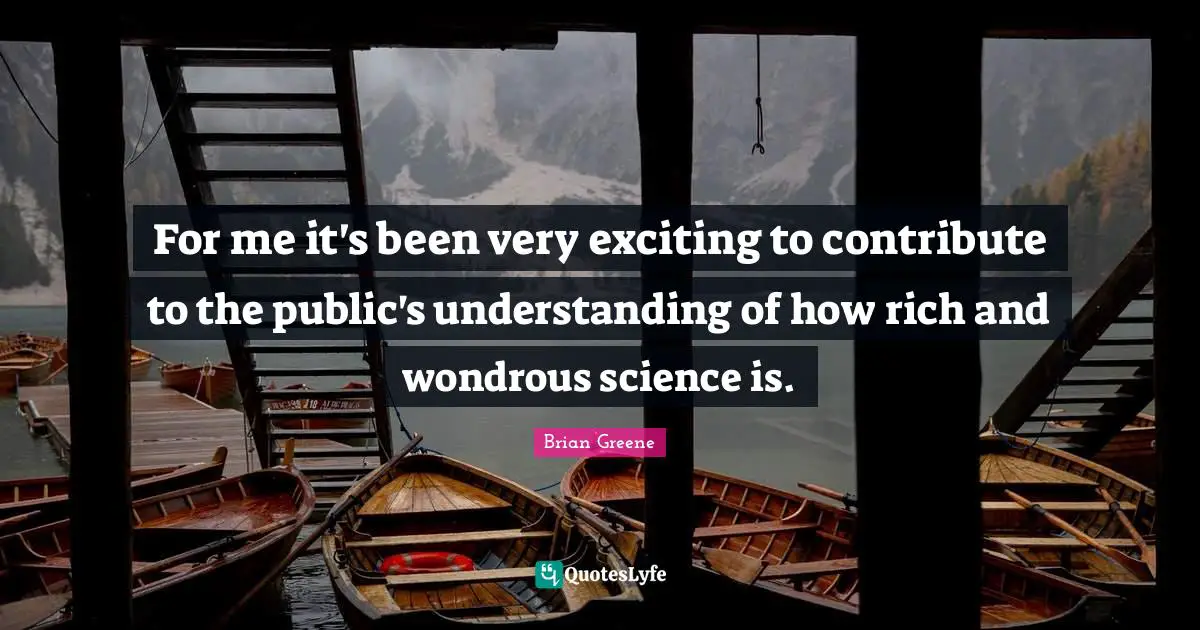 For me it's been very exciting to contribute to the public's understanding of how rich and wondrous science is.