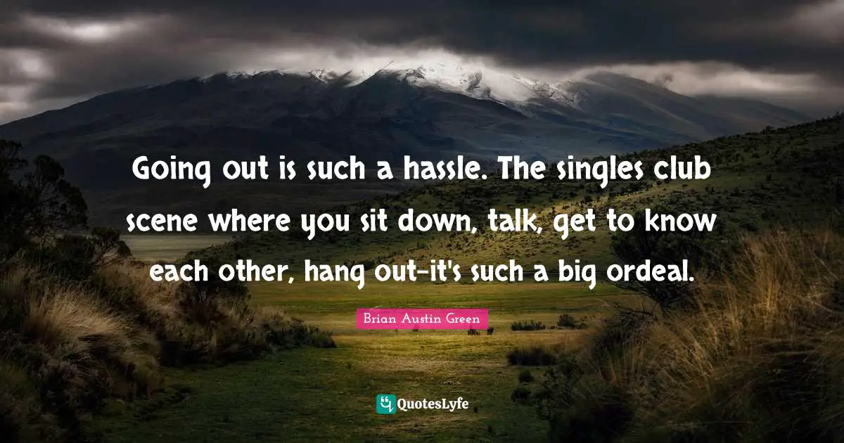 Going out is such a hassle. The singles club scene where you sit down, talk, get to know each other, hang out-it's such a big ordeal.