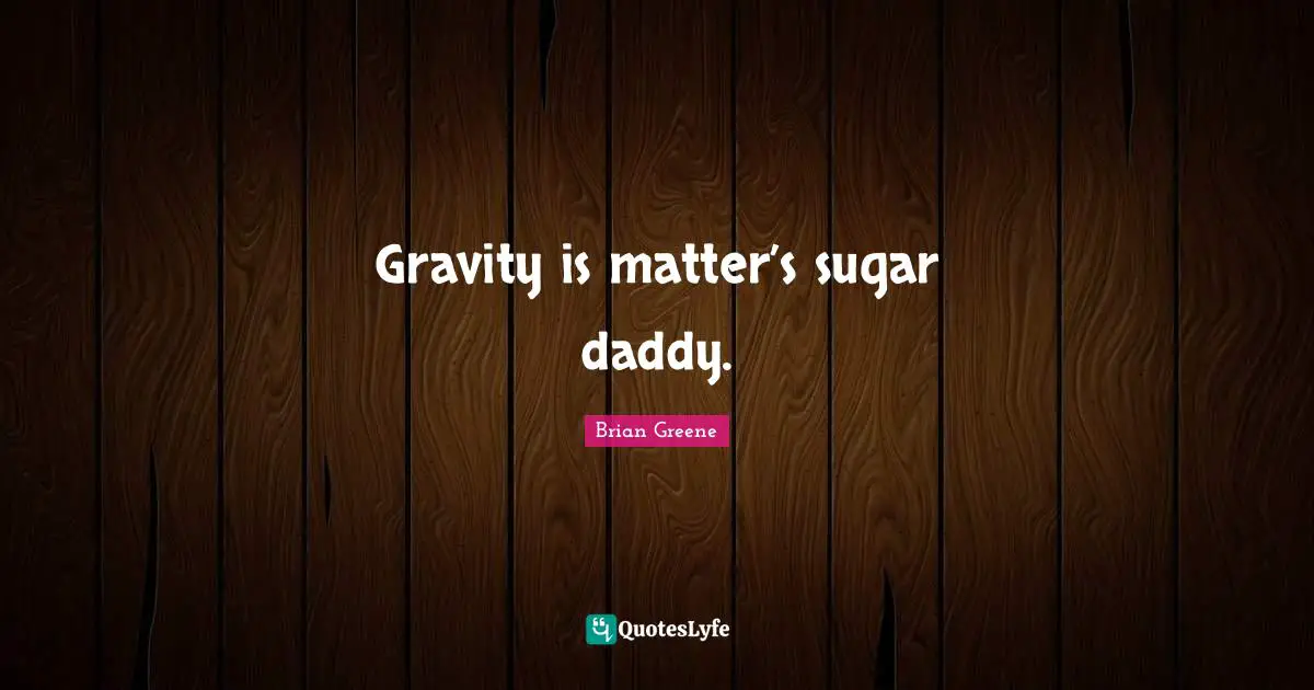 Gravity is matter’s sugar daddy.