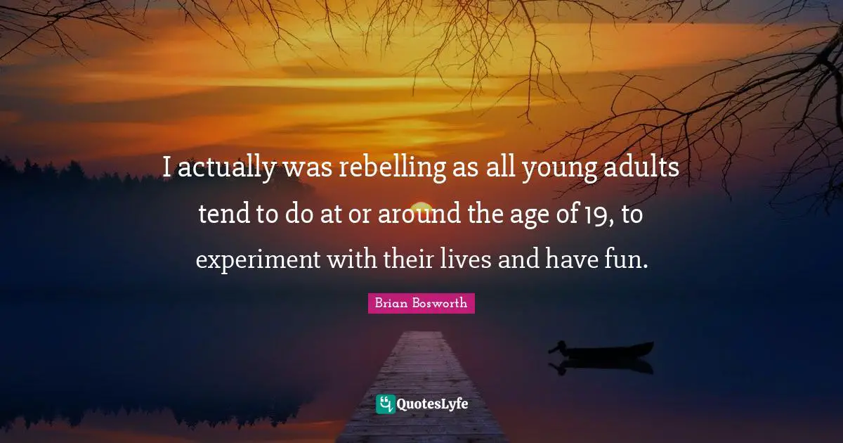 I actually was rebelling as all young adults tend to do at or around the age of 19, to experiment with their lives and have fun.