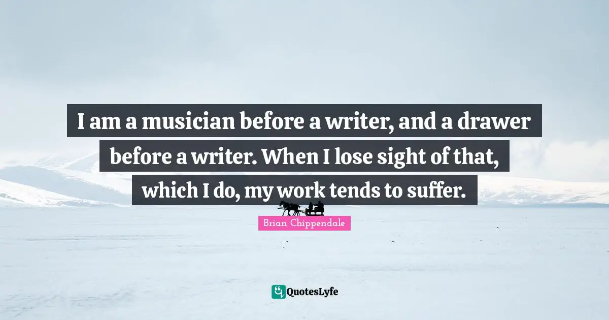 I am a musician before a writer, and a drawer before a writer. When I lose sight of that, which I do, my work tends to suffer.