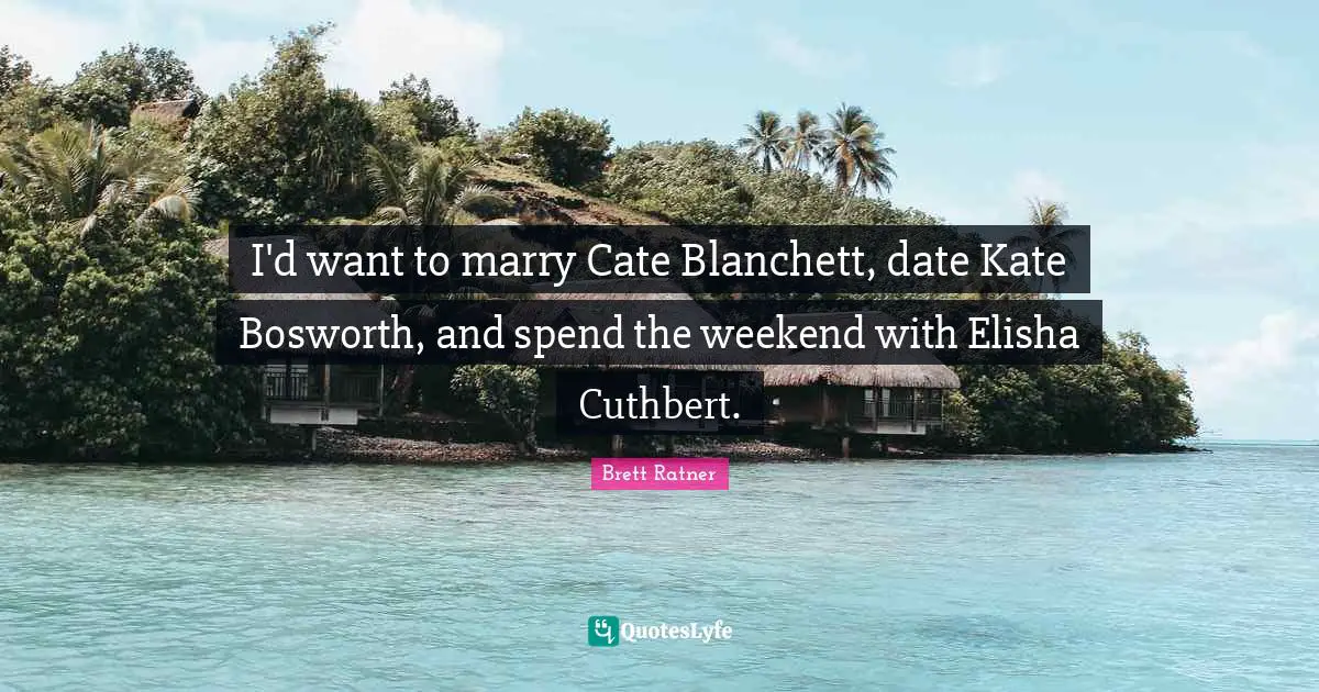 I'd want to marry Cate Blanchett, date Kate Bosworth, and spend the weekend with Elisha Cuthbert.