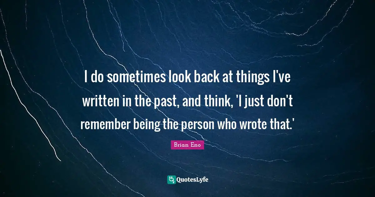 I do sometimes look back at things I've written in the past, and think, 'I just don't remember being the person who wrote that.'