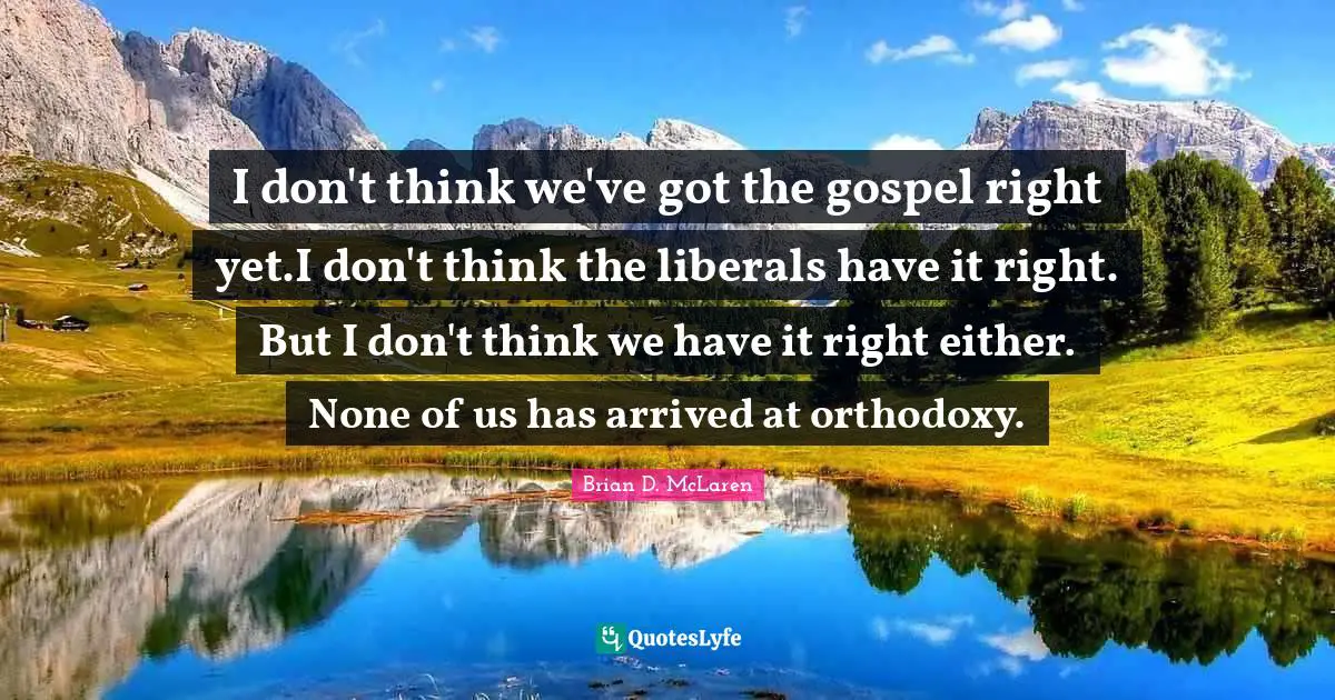 I don't think we've got the gospel right yet.I don't think the liberals have it right. But I don't think we have it right either. None of us has arrived at orthodoxy.